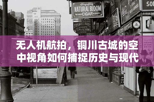 无人机航拍，铜川古城的空中视角如何捕捉历史与现代的交融？