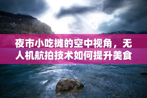 夜市小吃摊的空中视角，无人机航拍技术如何提升美食体验？
