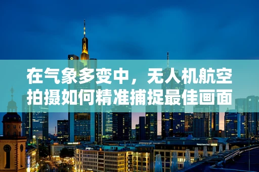 在气象多变中，无人机航空拍摄如何精准捕捉最佳画面？
