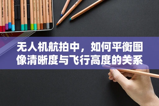 无人机航拍中，如何平衡图像清晰度与飞行高度的关系？