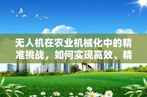 无人机在农业机械化中的精准挑战，如何实现高效、精准的作物监测？
