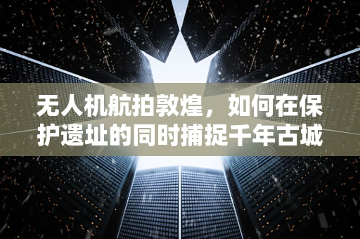 无人机航拍敦煌，如何在保护遗址的同时捕捉千年古城的独特魅力？