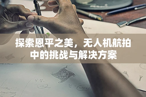探索恩平之美，无人机航拍中的挑战与解决方案