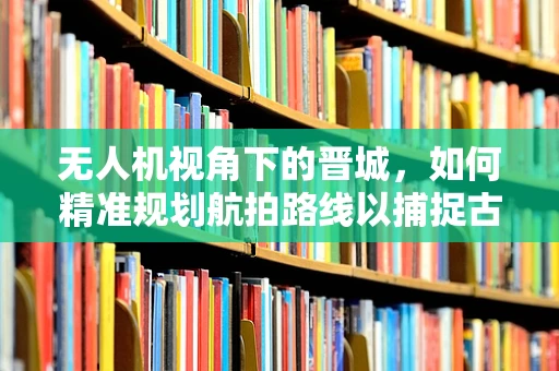 无人机视角下的晋城，如何精准规划航拍路线以捕捉古城新韵？