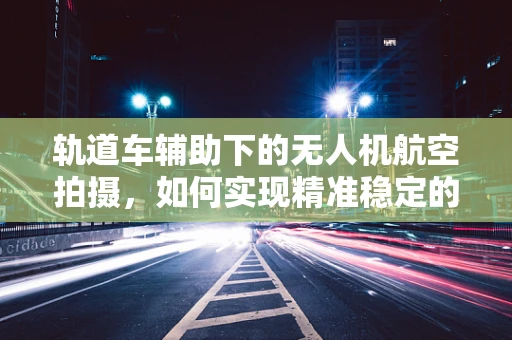 轨道车辅助下的无人机航空拍摄，如何实现精准稳定的航拍轨迹？