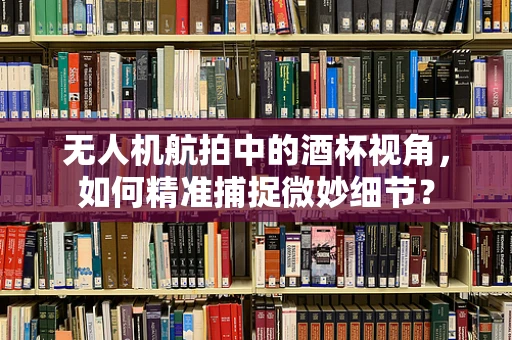 无人机航拍中的酒杯视角，如何精准捕捉微妙细节？