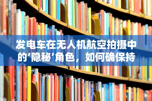 发电车在无人机航空拍摄中的‘隐秘’角色，如何确保持续供电？