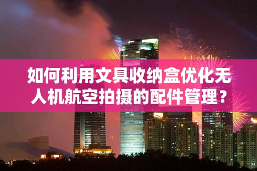 如何利用文具收纳盒优化无人机航空拍摄的配件管理？