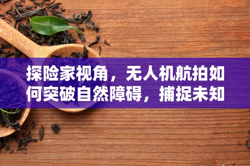 探险家视角，无人机航拍如何突破自然障碍，捕捉未知之美？