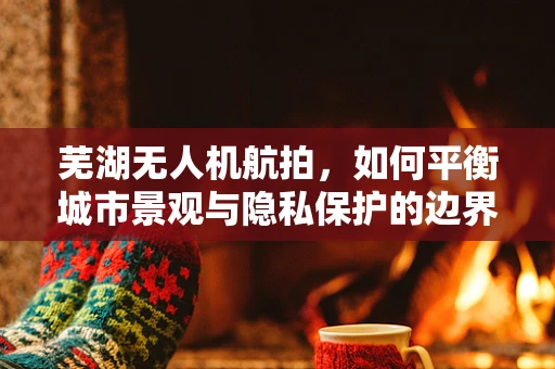 芜湖无人机航拍，如何平衡城市景观与隐私保护的边界？
