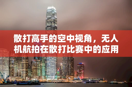 散打高手的空中视角，无人机航拍在散打比赛中的应用与挑战