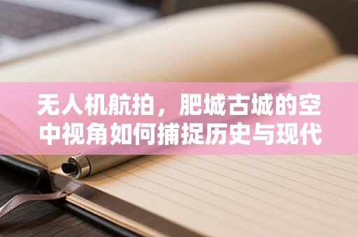 无人机航拍，肥城古城的空中视角如何捕捉历史与现代的交融？