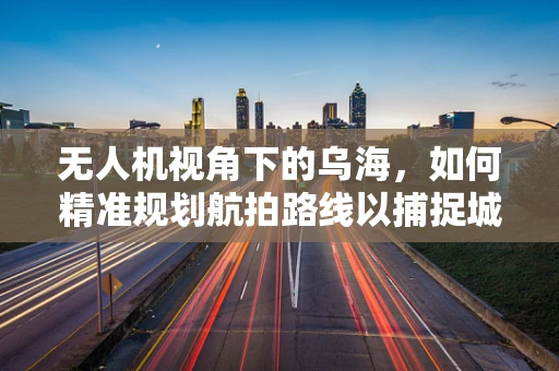 无人机视角下的乌海，如何精准规划航拍路线以捕捉城市独特魅力？
