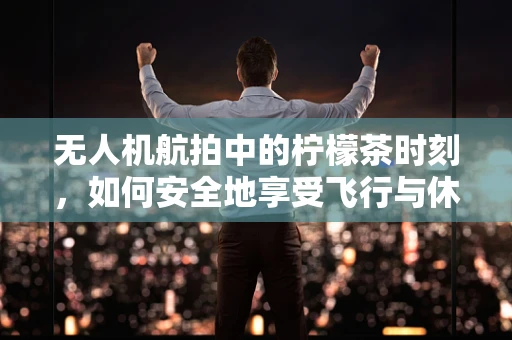 无人机航拍中的柠檬茶时刻，如何安全地享受飞行与休息的平衡？