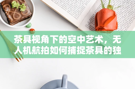 茶具视角下的空中艺术，无人机航拍如何捕捉茶具的独特韵味？