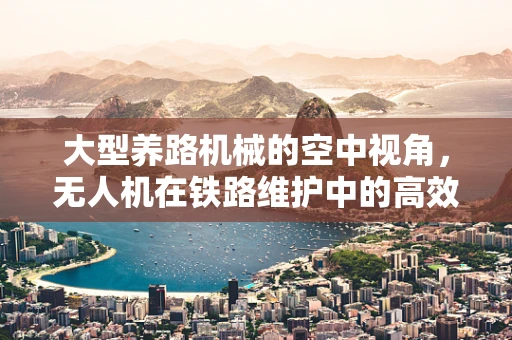 大型养路机械的空中视角，无人机在铁路维护中的高效监测方案