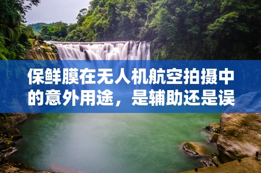 保鲜膜在无人机航空拍摄中的意外用途，是辅助还是误导？