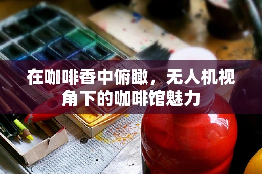 在咖啡香中俯瞰，无人机视角下的咖啡馆魅力