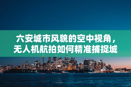 六安城市风貌的空中视角，无人机航拍如何精准捕捉城市细节？