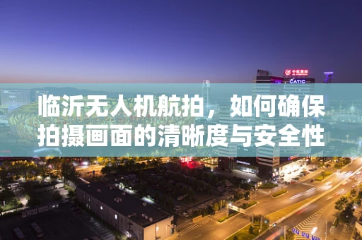 临沂无人机航拍，如何确保拍摄画面的清晰度与安全性？