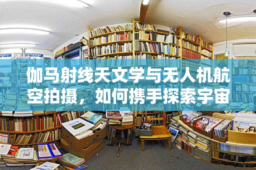 伽马射线天文学与无人机航空拍摄，如何携手探索宇宙的隐秘？