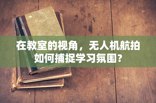 在教室的视角，无人机航拍如何捕捉学习氛围？