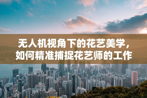 无人机视角下的花艺美学，如何精准捕捉花艺师的工作瞬间？