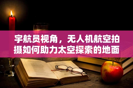 宇航员视角，无人机航空拍摄如何助力太空探索的地面准备？