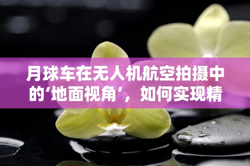 月球车在无人机航空拍摄中的‘地面视角’，如何实现精准对接？