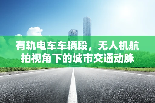 有轨电车车辆段，无人机航拍视角下的城市交通动脉