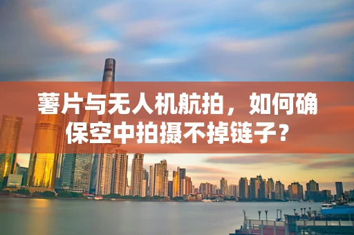 薯片与无人机航拍，如何确保空中拍摄不掉链子？