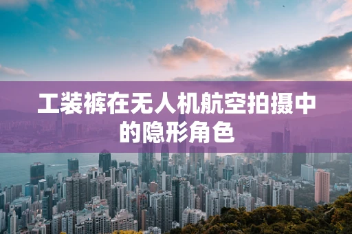 工装裤在无人机航空拍摄中的隐形角色