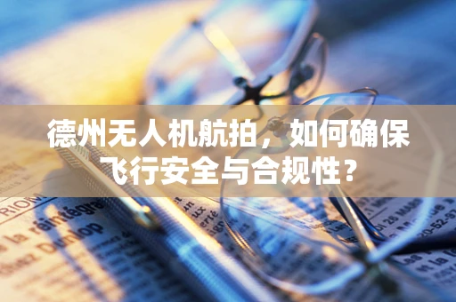 德州无人机航拍，如何确保飞行安全与合规性？