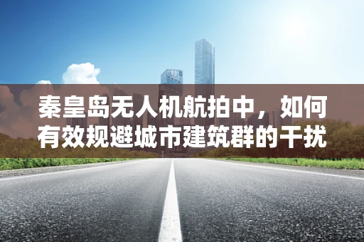 秦皇岛无人机航拍中，如何有效规避城市建筑群的干扰？