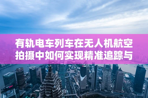 有轨电车列车在无人机航空拍摄中如何实现精准追踪与安全避障？