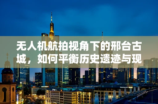 无人机航拍视角下的邢台古城，如何平衡历史遗迹与现代发展的影像呈现？
