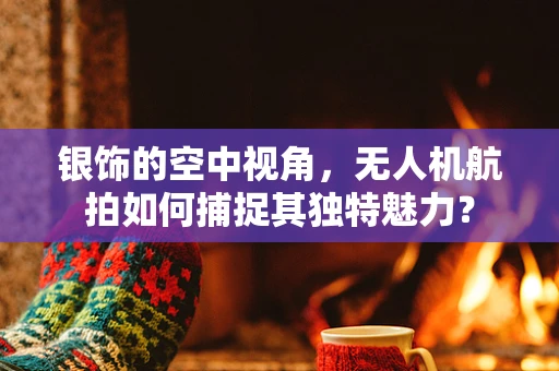 银饰的空中视角，无人机航拍如何捕捉其独特魅力？