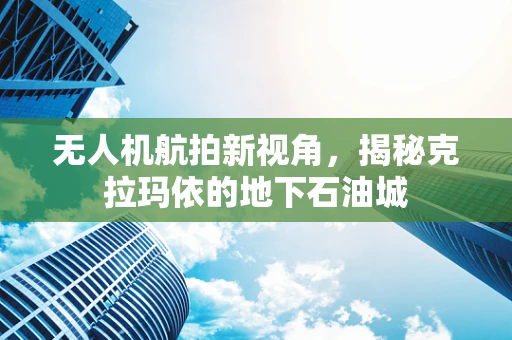 无人机航拍新视角，揭秘克拉玛依的地下石油城