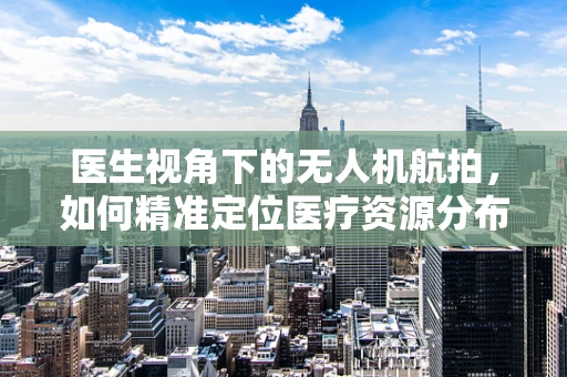 医生视角下的无人机航拍，如何精准定位医疗资源分布？