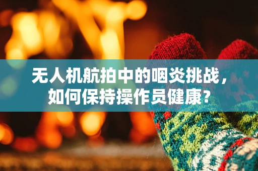 无人机航拍中的咽炎挑战，如何保持操作员健康？