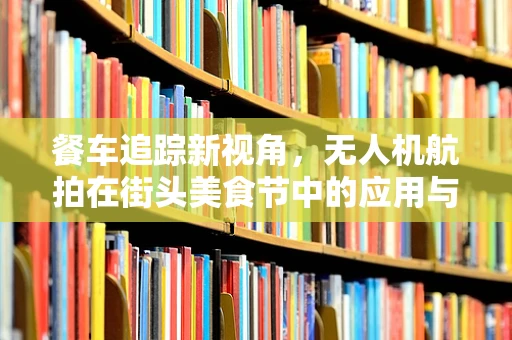 餐车追踪新视角，无人机航拍在街头美食节中的应用与挑战