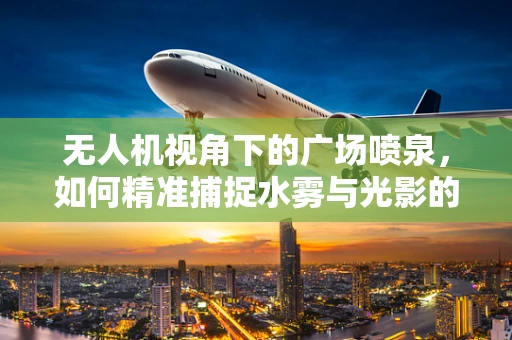 无人机视角下的广场喷泉，如何精准捕捉水雾与光影的交响曲？