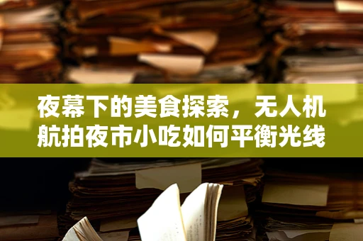 夜幕下的美食探索，无人机航拍夜市小吃如何平衡光线与细节？