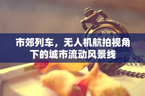 市郊列车，无人机航拍视角下的城市流动风景线