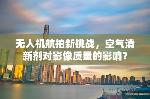无人机航拍新挑战，空气清新剂对影像质量的影响？
