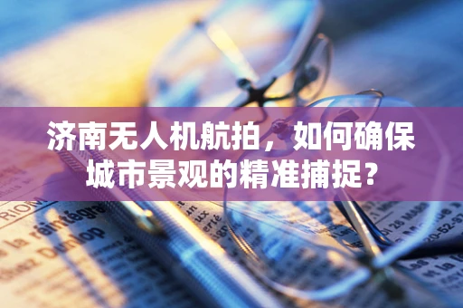 济南无人机航拍，如何确保城市景观的精准捕捉？