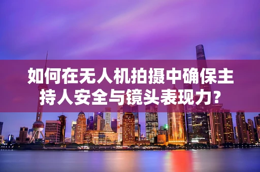 如何在无人机拍摄中确保主持人安全与镜头表现力？