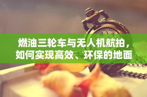 燃油三轮车与无人机航拍，如何实现高效、环保的地面支持？