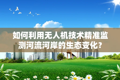 如何利用无人机技术精准监测河流河岸的生态变化？