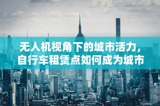 无人机视角下的城市活力，自行车租赁点如何成为城市流动的脉搏？
